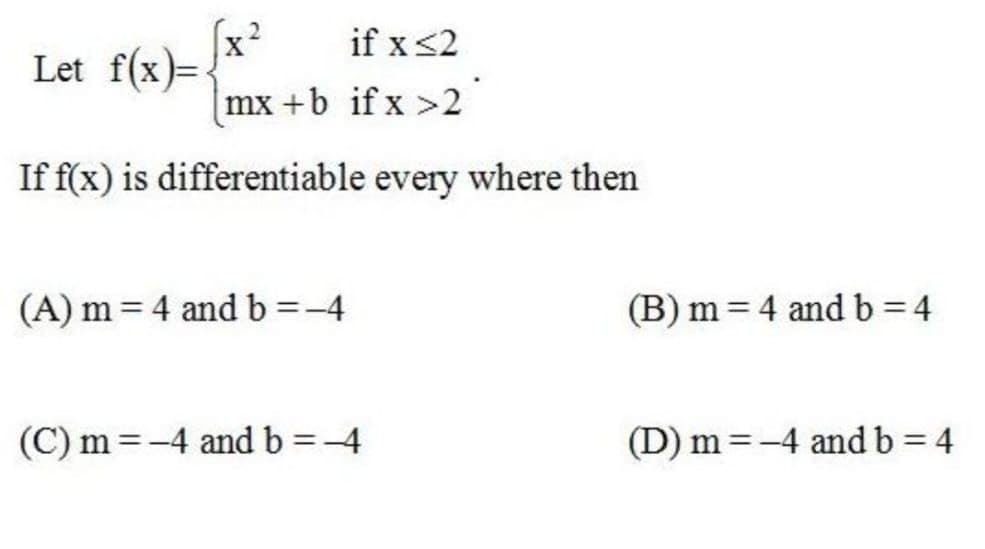 if x<2
Let f(x)= x
mx +b if x >2
If f(x) is differentiable every where then
(A) m = 4 and b =-4
(B) m = 4 and b = 4
(C) m =-4 and b=-4
(D) m =-4 and b = 4
