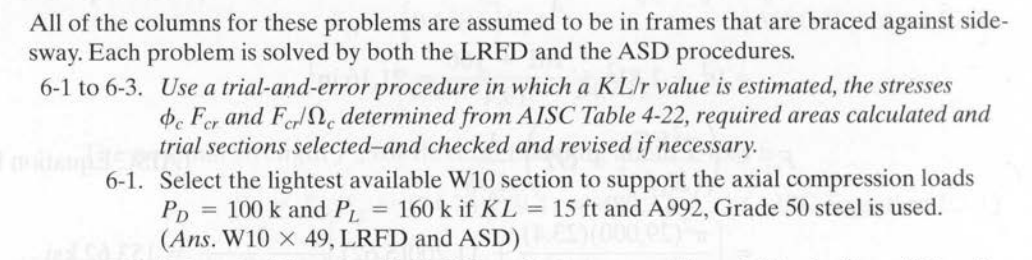 All of the columns for these problems are assumed to be in frames that are braced against side-
sway. Each problem is solved by both the LRFD and the ASD procedures.
6-1 to 6-3. Use a trial-and-error procedure in which a KL/r value is estimated, the stresses
de Fer and Fere determined from AISC Table 4-22, required areas calculated and
trial sections selected-and checked and revised if necessary.
6-1. Select the lightest available W10 section to support the axial compression loads
100 k and PL = 160 k if KL = 15 ft and A992, Grade 50 steel is used.
(Ans. W10 X 49, LRFD and ASD)
PD
=