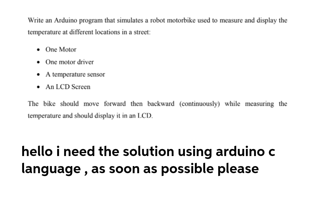 Write an Arduino program that simulates a robot motorbike used to measure and display the
temperature at different locations in a street:
One Motor
• One motor driver
• A temperature sensor
An LCD Screen
The bike should move forward then backward (continuously) while measuring the
temperature and should display it in an LCD.
hello i need the solution using arduino c
language, as soon as possible please