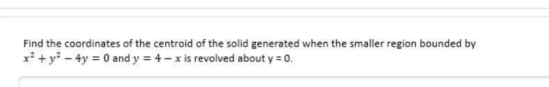 Find the coordinates of the centroid of the solid generated when the smaller region bounded by
x² + y² - 4y = 0 and y = 4-x is revolved about y = 0.