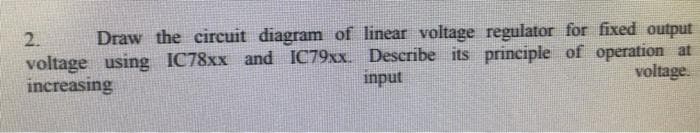 2.
Draw the circuit diagram of linear voltage regulator for fixed output
voltage using IC78xx and IC79xx. Describe its principle of operation at
input
voltage.
increasing