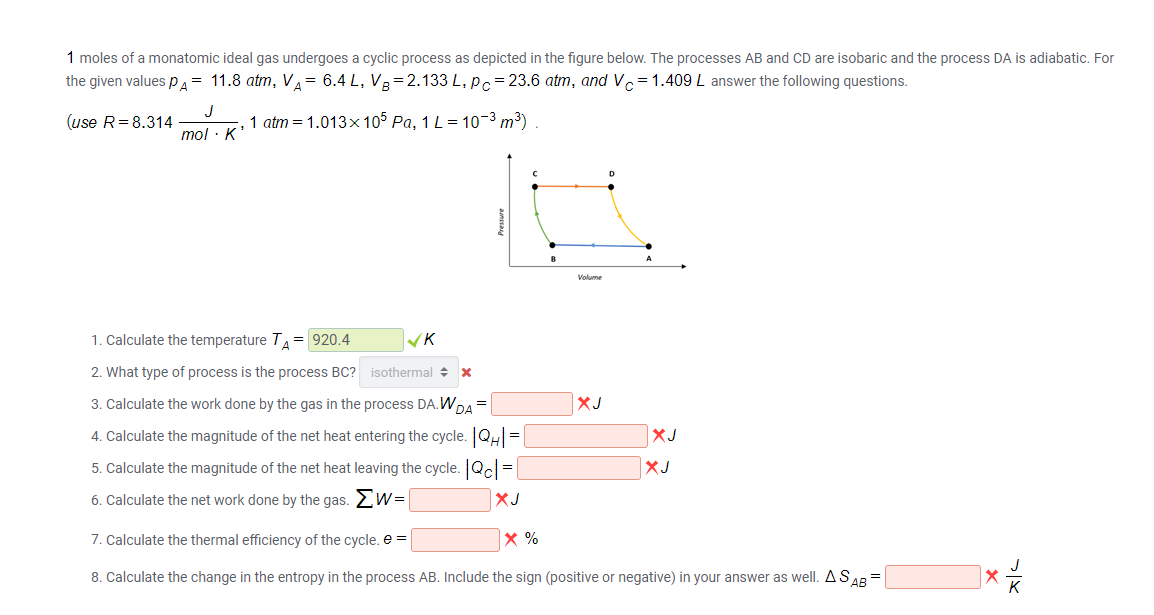 1 moles of a monatomic ideal gas undergoes a cyclic process as depicted in the figure below. The processes AB and CD are isobaric and the process DA is adiabatic. For
the given values p.= 11.8 atm, V= 6.4 L, VR=2.133 L, pc= 23.6 atm, and Vc=1.409 L answer the following questions.
(use R=8.314
J
1 atm = 1.013x 105 Pa, 1 L= 10-3 m³)
mol · K*
Volume
1. Calculate the temperature T= 920.4
2. What type of process is the process BC? isothermal +
3. Calculate the work done by the gas in the process DA.WDA =
XJ
4. Calculate the magnitude of the net heat entering the cycle. QH =
XJ
5. Calculate the magnitude of the net heat leaving the cycle. Q =
XJ
6. Calculate the net work done by the gas. 2W=
XJ
7. Calculate the thermal efficiency of the cycle. e =
8. Calculate the change in the entropy in the process AB. Include the sign (positive or negative) in your answer as well. ASAR =
