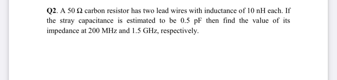 Q2. A 50 Q carbon resistor has two lead wires with inductance of 10 nH each. If
the stray capacitance is estimated to be 0.5 pF then find the value of its
impedance at 200 MHz and 1.5 GHz, respectively.
