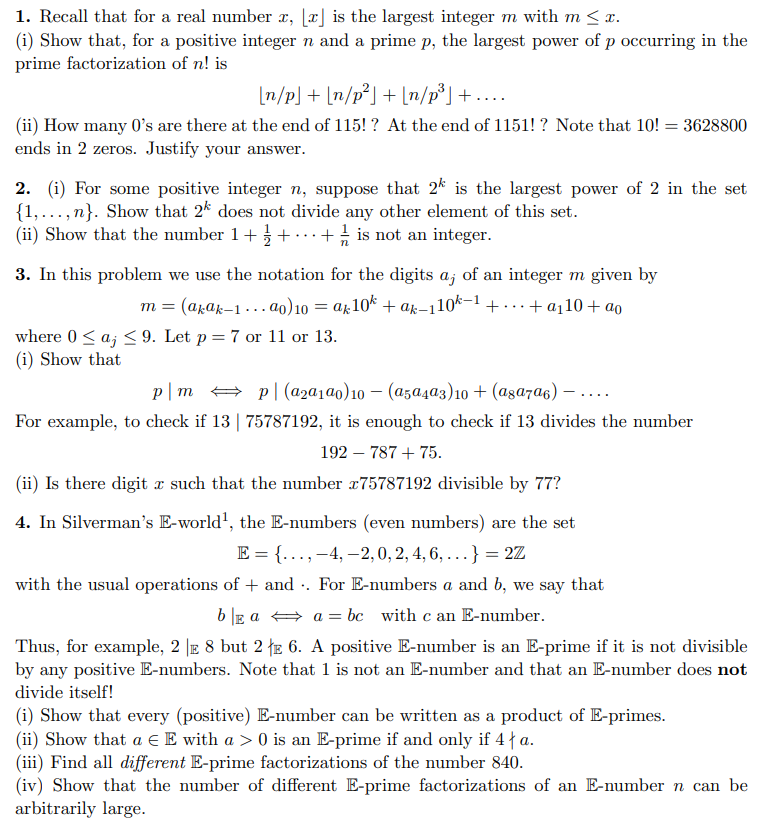 1. Recall that for a real number x, [x] is the largest integer m with m < x.
(i) Show that, for a positive integer n and a prime p, the largest power of p occurring in the
prime factorization of n! is
[n/p] + [n/p²] + [n/p³] + ....
(ii) How many o's are there at the end of 115!? At the end of 1151! ? Note that 10! = 3628800
ends in 2 zeros. Justify your answer.
2. (i) For some positive integer n, suppose that 2k is the largest power of 2 in the set
{1,...,n}. Show that 2k does not divide any other element of this set.
(ii) Show that the number 1 +/+ + is not an integer.
3. In this problem we use the notation for the digits a, of an integer m given by
m = (akak-1...ao) 10 = ak10k +ak-110k−¹ +. + a₁10 + ao
where 0 ≤ aj ≤ 9. Let p = 7 or 11 or 13.
(i) Show that
p|m
p(a₂a1a0) 10 - (a5a4a3) 10 + (а8а7α6)
For example, to check if 13 | 75787192, it is enough to check if 13 divides the number
192 - 787 + 75.
(ii) Is there digit x such that the number x75787192 divisible by 77?
4. In Silverman's E-world¹, the E-numbers (even numbers) are the set
E = {..., -4,-2,0, 2, 4, 6, ...} = 2Z
with the usual operations of + and. For E-numbers a and b, we say that
b|Ea⇒a=bc with c an E-number.
Thus, for example, 2 | 8 but 2 E 6. A positive E-number is an E-prime if it is not divisible
by any positive E-numbers. Note that 1 is not an E-number and that an E-number does not
divide itself!
(i) Show that every (positive) E-number can be written as a product of E-primes.
(ii) Show that a € E with a > 0 is an E-prime if and only if 4 | a.
(iii) Find all different E-prime factorizations of the number 840.
(iv) Show that the number of different E-prime factorizations of an E-number n can be
arbitrarily large.