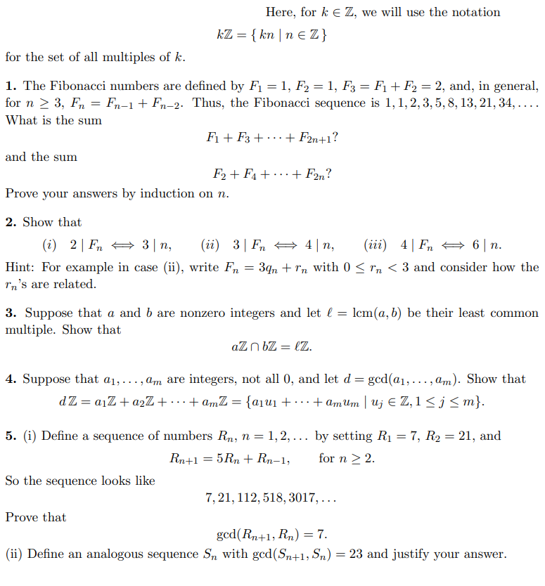 for the set of all multiples of k.
1. The Fibonacci numbers are defined by F₁ = 1, F2 = 1, F3 = F₁ + F₂ = 2, and, in general,
for n ≥ 3, Fn = Fn-1+ Fn-2. Thus, the Fibonacci sequence is 1, 1, 2, 3, 5, 8, 13, 21, 34, …….
What is the sum
and the sum
Here, for kEZ, we will use the notation
kZ = { kn|n € Z}
F₁+F3 + + F2n+1?
Prove your answers by induction on n.
F2+ F₁+ + F2n?
2. Show that
3|n, (ii) 3 Fn
4|n, (iii) 4Fn6|n.
(i) 2 Fn
Hint: For example in case (ii), write Fn = 39n+rn with 0 ≤ rn <3 and consider how the
Tn's are related.
3. Suppose that a and b are nonzero integers and let
multiple. Show that
So the sequence looks like
Prove that
aZn bZ = lz.
4. Suppose that a₁,..., am are integers, not all 0, and let d = gcd(a₁,..., am). Show that
dZ = a₁Z+ a2Z++amZ = {a₁u₁ +
+amumuj Z, 1 ≤j≤m}.
5. (i) Define a sequence of numbers Rn, n = 1,2,...
Rn+1 = 5 Rn + Rn-1,
lcm(a, b) be their least common
by setting R₁ = 7, R₂ = 21, and
for n > 2.
7,21, 112, 518, 3017,...
gcd(Rn+1, Rn) = 7.
(ii) Define an analogous sequence Sn with gcd(Sn+1, Sn) = 23 and justify your answer.