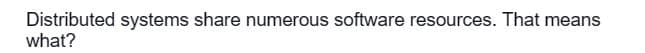 Distributed systems share numerous software resources. That means
what?