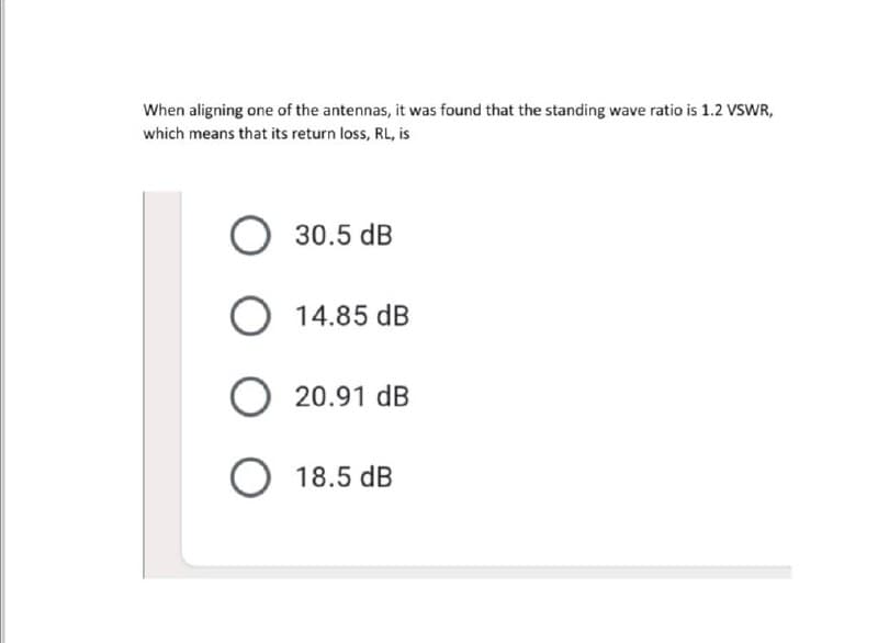 When aligning one of the antennas, it was found that the standing wave ratio is 1.2 VSWR,
which means that its return loss, RL, is
O 30.5 dB
14.85 dB
O 20.91 dB
O 18.5 dB
