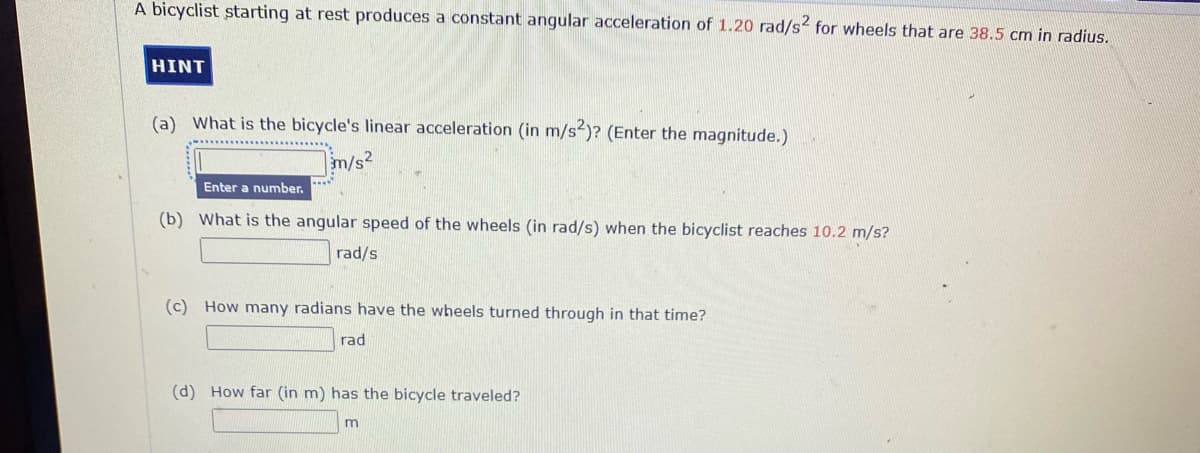 A bicyclist starting at rest produces a constant angular acceleration of 1.20 rad/s2 for wheels that are 38.5 cm in radius.
HINT
(a) What is the bicycle's linear acceleration (in m/s)? (Enter the magnitude.)
m/s2
Enter a number.
(b) What is the angular speed of the wheels (in rad/s) when the bicyclist reaches 10.2 m/s?
rad/s
(c) How many radians have the wheels turned through in that time?
rad
(d) How far (in m) has the bicycle traveled?
