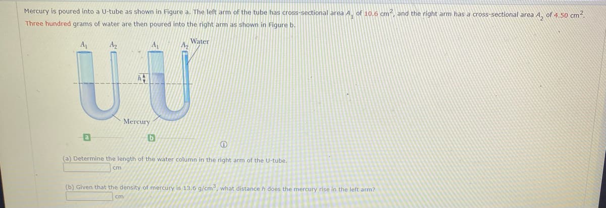 Mercury is poured into a U-tube as shown in Figure a. The left arm of the tube has cross-sectional area A, of 10,6 cm², and the right arm has a cross-sectional area A, of 4.50 cm?.
Three hundred grams of water are then poured into the right arm as shown in Figure b.
A
A2
A1
Water
Mercury
a
(a) Determine the length of the water column in the right arm of the U-tube.
cm
(b) Given that the density of mercury is 13.6 g/cm, what distance h does the mercury rise in the left arm?
cm
