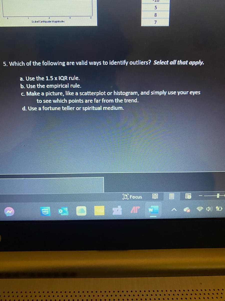 8.
Scddfarhquale Magnitud
5. Which of the following are valid ways to identify outliers? Select all that apply.
a. Use the 1.5 x IQR rule.
b. Use the empirical rule.
c. Make a picture, like a scatterplot or histogram, and simply use your eyes
to see which points are far from the trend.
d. Use a fortune teller or spiritual medium.
DFocus
