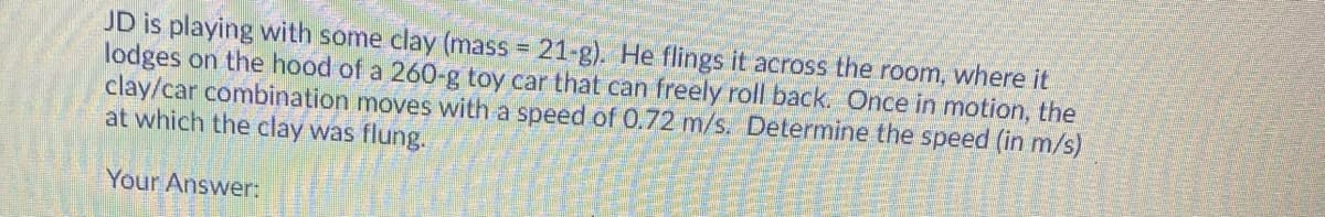 JD is playing with some clay (mass = 21-g). He flings it across the room, where it
lodges on the hood of a 260-g toy car that can freely roll back. Once in motion, the
clay/car combination moves with a speed of 0.72 m/s. Determine the speed (in m/s)
at which the clay was flung.
Your Answer:
