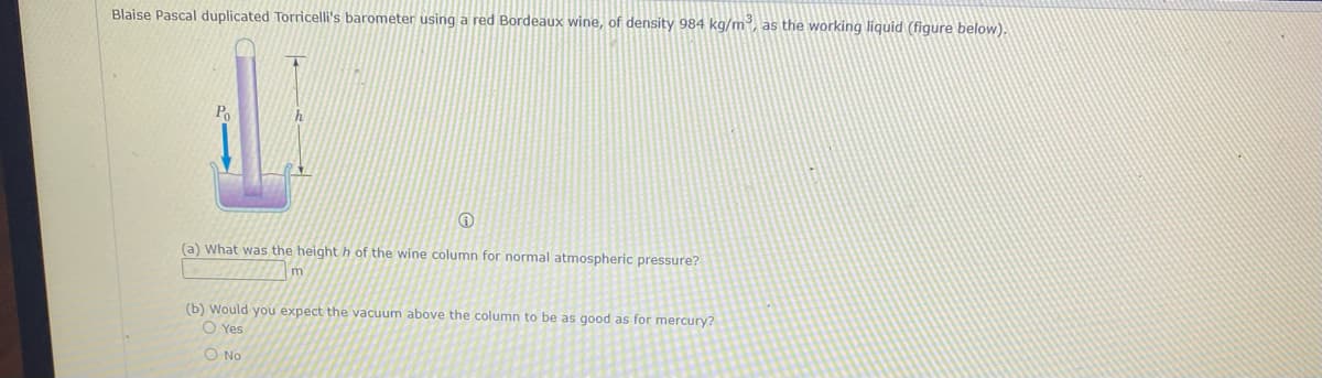 Blaise Pascal duplicated Torricelli's barometer using a red Bordeaux wine, of density 984 kg/m³, as the working liquid (figure below).
Po
(a) What was the height h of the wine column for normal atmospheric pressure?
m
(b) Would you expect the vacuum above the column to be as good as for mercury?
O Yes
O No

