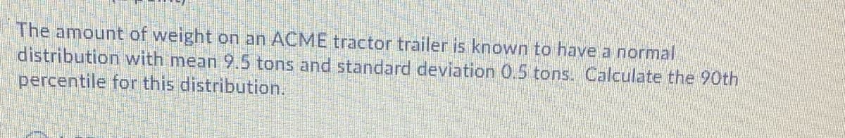 The amount of weight on an ACME tractor trailer is known to have a normal
distribution with mean 9.5 tons and standard deviation 0.5 tons. Calculate the 90th
percentile for this distribution.
