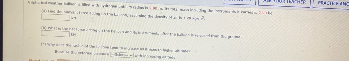 YOUR TEACHER
PRACTICE ANC
A spherical weather balloon is filled with hydrogen until its radius is 2.90 m. Its total mass including the instruments it carries is 21.0 kg.
(a) Find the buoyant force acting on the balloon, assuming the density of air is 1.29 kg/m3.
kN
(b) What is the net force acting on the balloon and its instruments after the balloon is released from the ground?
kN
(c) Why does the radius of the balloon tend to increase as it rises to higher altitude?
Because the external pressure-Select-v with increasing altitude
Nood Hel
