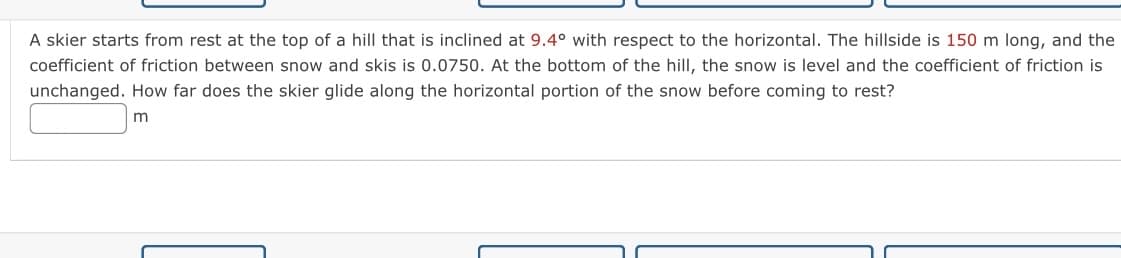 A skier starts from rest at the top of a hill that is inclined at 9.4° with respect to the horizontal. The hillside is 150 m long, and the
coefficient of friction between snow and skis is 0.0750. At the bottom of the hill, the snow is level and the coefficient of friction is
unchanged. How far does the skier glide along the horizontal portion of the snow before coming to rest?
