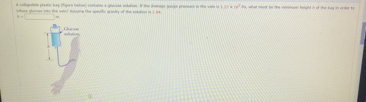 A collapsible plastic bag (figure below) contains a glucose solution. If the average gauge pressure in the vein is 1.27 x 10 Pa, what must be the minimum height h of the bag in order to
infuse glucose into the vein? Assume the specific gravity of the solution is 1.04.
h =
m
Glucose
solution
