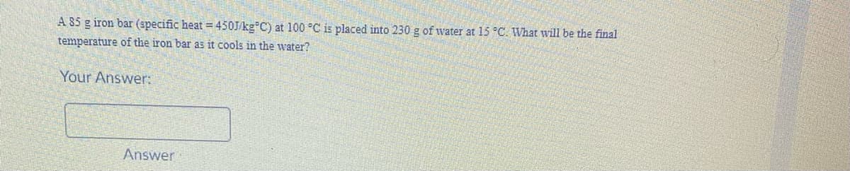 A 85 g iron bar (specific heat =450J/kg C) at 100 °C is placed into 230 g of water at 15 "C. What will be the final
temperature of the iron bar as it cools in the water?
Your Answer:
Answer
