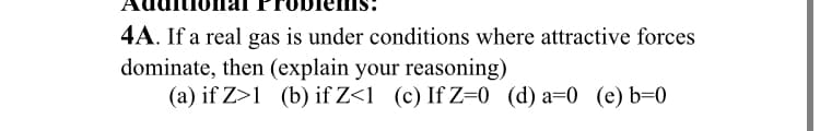 4A. If a real gas is under conditions where attractive forces
dominate, then (explain your reasoning)
(a) if Z>1 (b) if Z<1 (c) If Z-0 (d) a=0 (e) b=0
