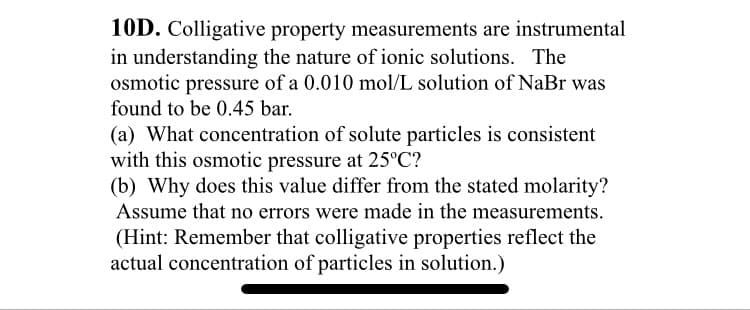 10D. Colligative property measurements are instrumental
in understanding the nature of ionic solutions. The
osmotic pressure of a 0.010 mol/L solution of NaBr was
found to be 0.45 bar.
(a) What concentration of solute particles is consistent
with this osmotic pressure at 25°C?
(b) Why does this value differ from the stated molarity?
Assume that no errors were made in the measurements.
(Hint: Remember that colligative properties reflect the
actual concentration of particles in solution.)
