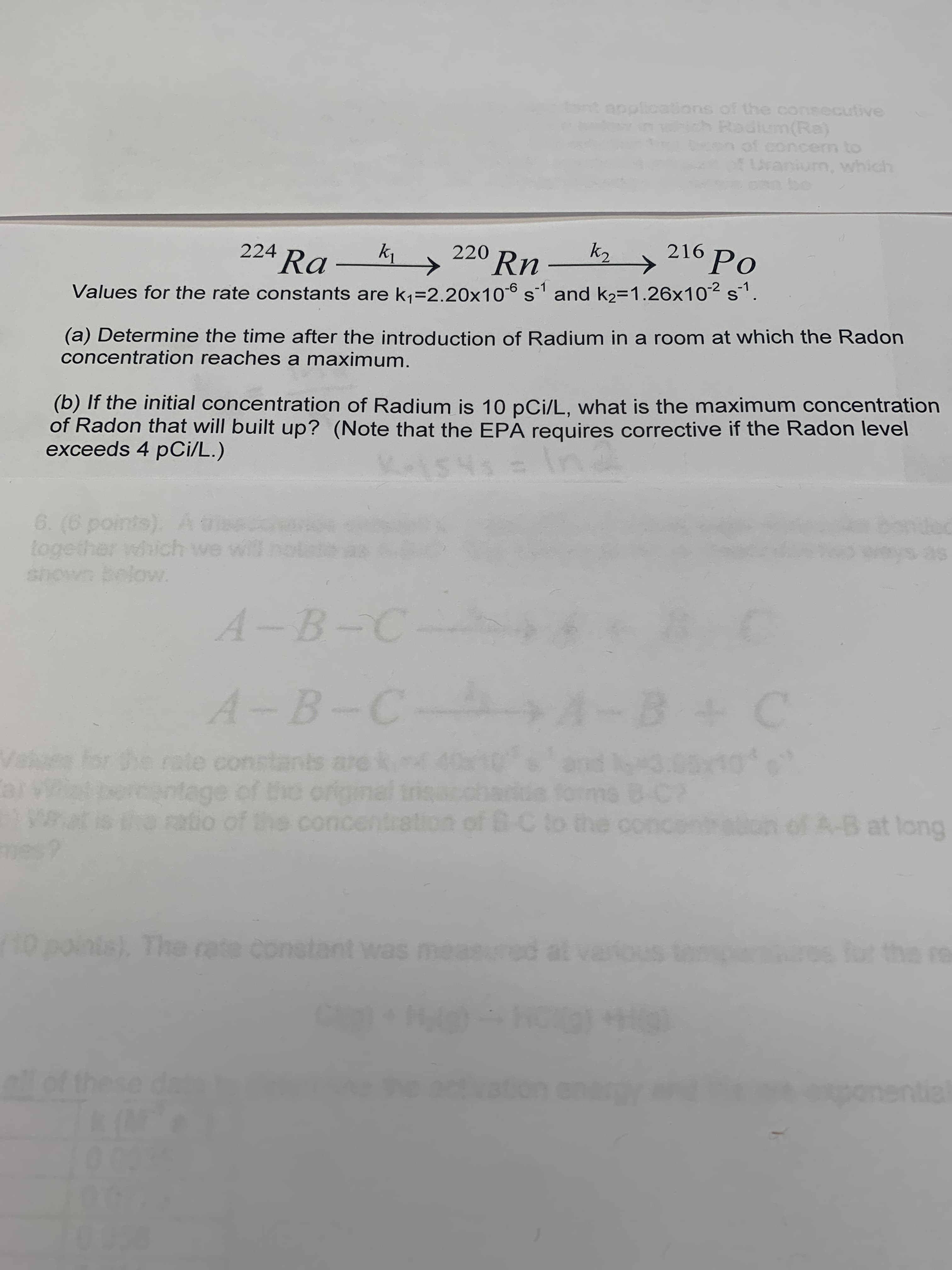 220 Rn
k2
216 Po
224 Ra
(a) Determine the time after the introduction of Radium in a room at which the Radon
concentration reaches a maximum.
Values for the rate constants are k1=2.20x106 s and k2=1.26x102 s'.
(b) If the initial concentration of Radium is 10 pCi/L, what is the maximum concentration
of Radon that will built up? (Note that the EPA requires corrective if the Radon level
exceeds 4 pCi/L.)
