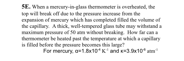 5E. When a mercury-in-glass thermometer is overheated, the
top will break off due to the pressure increase from the
expansion of mercury which has completed filled the volume of
the capillary. A thick, well-tempered glass tube may withstand a
maximum pressure of 50 atm without breaking. How far can a
thermometer be heated past the temperature at which a capillary
is filled before the pressure becomes this large?
For mercury, a=1.8x10ª K' and K=3.9x106 atm"'
