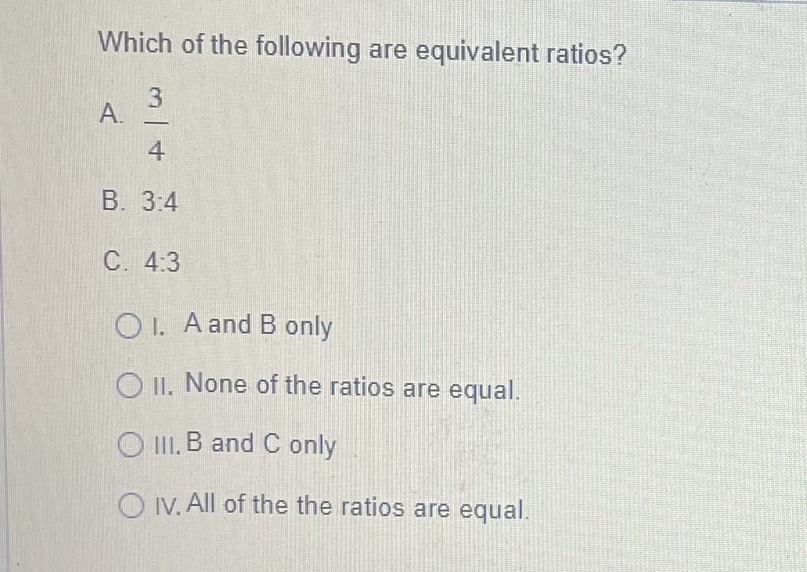 Which of the following are equivalent ratios?
3
4
В. 3:4
C. 4:3
O I. A and B only
O II. None of the ratios are equal.
O II. B and C only
O IV. All of the the ratios are equal.
A.
