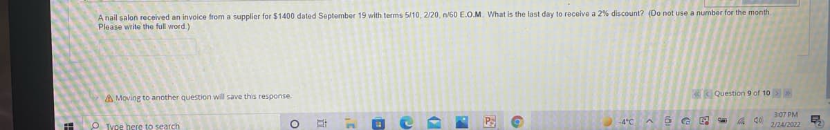 A nail salon received an invoice from a supplier for $1400 dated September 19 with terms 5/10, 2/20, n/60 E.O.M. What is the last day to receive a 2% discount? (Do not use a number for the month.
Please write the full word.)
«< Question 9 of 10> »
A Moving to another question will save this response.
3:07 PM
PS
底 4)
%3D
O Type here to search
-4°C
2/24/2022
