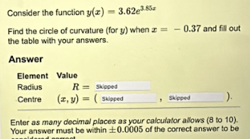 Consider the function y(z) = 3.62e3.85
Find the circle of curvature (for y) when = -0.37 and fill out
the table with your answers.
Answer
Element Value
Radius
R = Skipped
Centre
(x, y) = (Skipped
Skipped
).
Enter as many decimal places as your calculator allows (8 to 10).
Your answer must be within 0.0005 of the correct answer to be