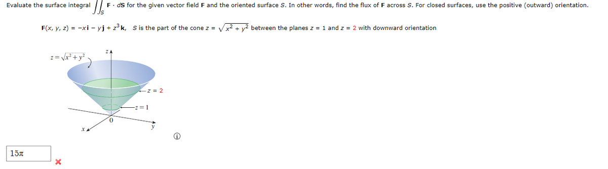 Evaluate the surface integral
F. ds for the given vector field F and the oriented surface S. In other words, find the flux of F across S. For closed surfaces, use the positive (outward) orientation.
F(x, y, z) = -xi - yj + z³k, S is the part of the cone z =
x² +
between the planes z = 1 and z = 2 with downward orientation
ZA
z = √√x² + y²
15π
×
x
-z=2
z=1