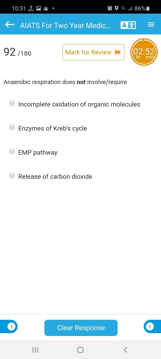 10:31 „0.
O O ? 86%i
E AIATS For Two Year Medic...
A
92 /180
(02:52
hr min
Mark for Review
Anaerobic respiration does not involve/require
Incomplete oxidation of organic molecules
Enzymes of Kreb's cycle
EMP pathway
Release of carbon dioxide
Clear Response
III
