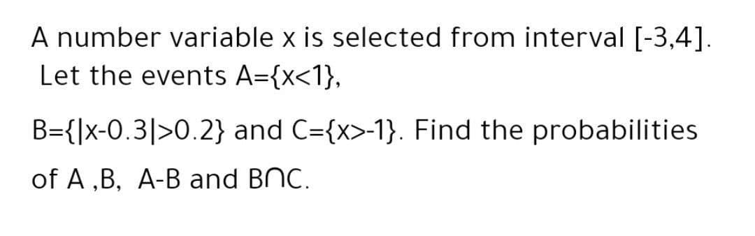 A number variable x is selected from interval [-3,4].
Let the events A={x<1},
B={]x-0.3|>0.2} and C={x>-1}. Find the probabilities
of A ,B, A-B and BNC.
