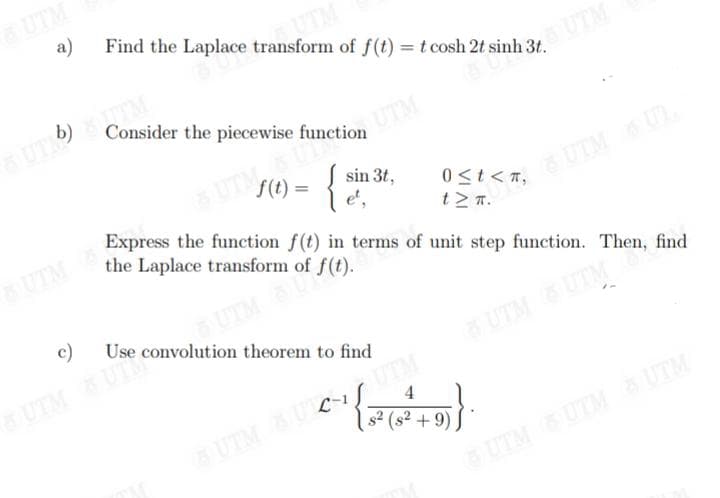 a)
Find the Laplace transform of f(t) = t cosh 2t s
Consider the piecewise function
SUTE) STIM
f(t) = { et,
sin 3t,
c)
OUTM 8(t).
UTM & UT Convolution theorem to find
(-¹{=
8 UTM BUC-1 UTM
31,6 UTM
mất sinh 3.
0 ≤t<n,
tzn.
Express the function f(t) in terms of unit step function. Then, find
the Laplace transform of
4
s² (s² +9)