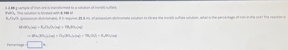 A 2.88 g sample of iron ore is transformed to a solution of iron(II) sulfate,
FeSO4. This solution is titrated with 0.180 M
K₂Cr₂O7 (potassium dichromate). If it requires 25.5 mL of potassium dichromate solution to titrate the iron(II) sulfate solution, what is the percentage of iron in the ore? The reaction is
6FeSO4 (aq) + K₂ Cr₂O7 (aq) + 7H₂SO4 (aq)
→3Fe₂(SO4)s (aq) + Cr₂(SO4)s (aq) + 7H₂O(l) + K₂SO4 (ag)
Percentage
%