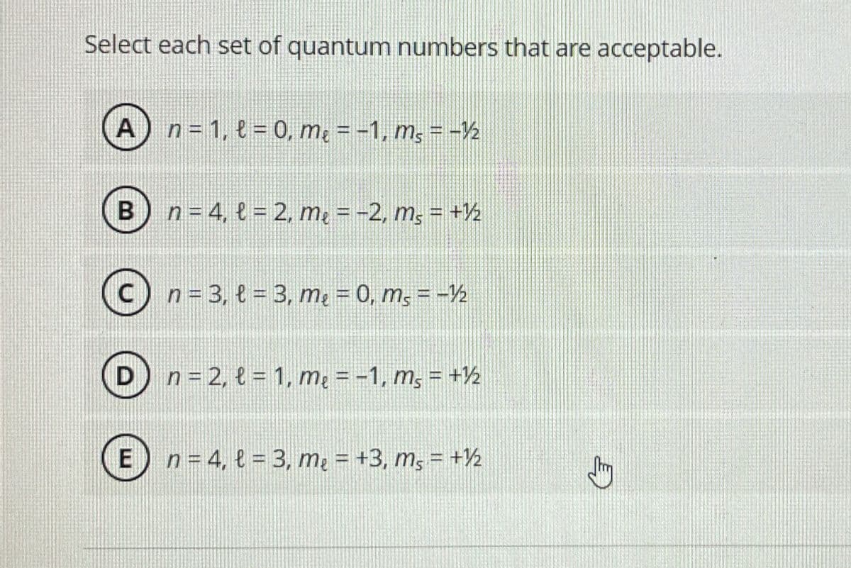 Select each set of quantum numbers that are acceptable.
A) n = 1, t=0, m₂ = −1, m² = -1/2
B) n = 4, l= 2, m₂ = −2, m₂ = +½/2
C) n = 3, t= 3, m₂ = 0, ms=-½
D n=2, l=1, me = -1, ms = + ½
E) n = 4, l = 3, me = +3, ms = +½