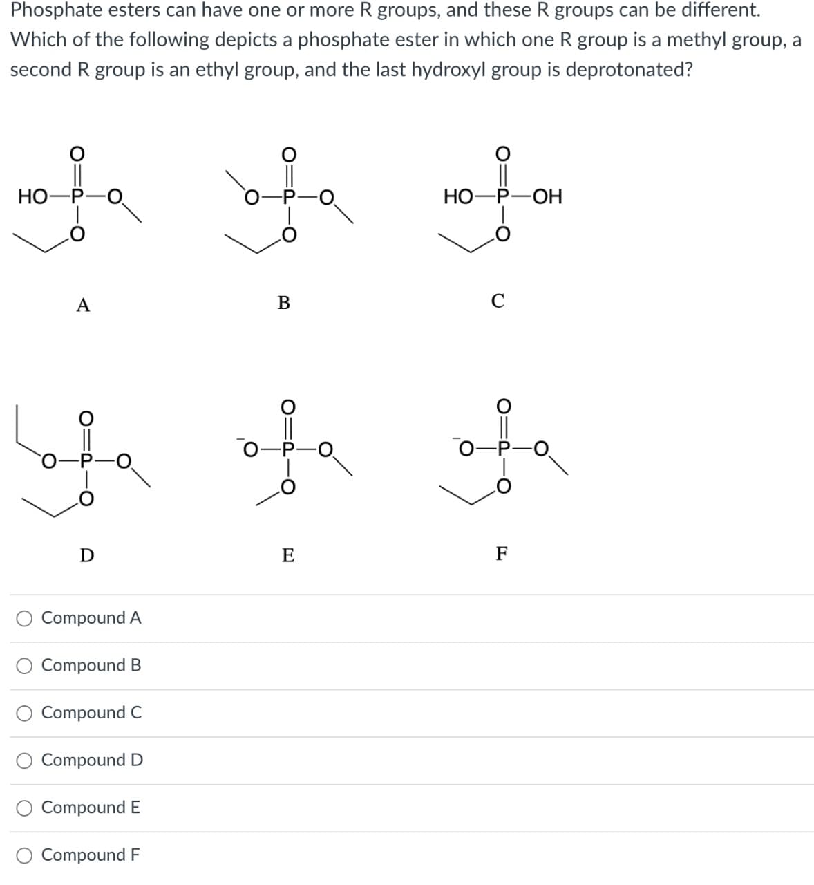 Phosphate esters can have one or more R groups, and these R groups can be different.
Which of the following depicts a phosphate ester in which one R group is a methyl group, a
second R group is an ethyl group, and the last hydroxyl group is deprotonated?
HO-
ܝܢ
A
ܐ
D
Compound A
Compound B
Compound C
Compound D
Compound E
Compound F
B
ܚ
E
HOPOH
C
F