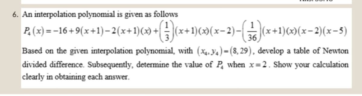 6. An interpolation polynomial is given as follows
P.(x) =-16+9(x+1)– 2(x+1)(x) +|
(x+1)(x)(x-2)-| (x+1)(x)(x-2)(x-5)
36
Based on the given interpolation polynomial, with (x4,Y4)=(8, 29), develop a table of Newton
divided difference. Subsequently, determine the value of P, when x=2. Show your calculation
clearly in obtaining each answer.
