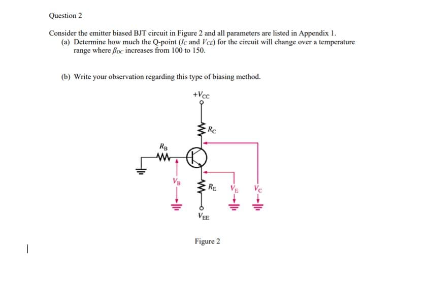 Question 2
Consider the emitter biased BJT circuit in Figure 2 and all parameters are listed in Appendix 1.
(a) Determine how much the Q-point (lc and VcE) for the cireuit will change over a temperature
range where Boc inereases from 100 to 150.
(b) Write your observation regarding this type of biasing method.
+Vcc
Rc
RB
VB
RE
VEE
Figure 2
