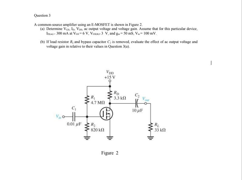 Question 3
A common-source amplifier using an E-MOSFET is shown in Figure 2.
(a) Determine Vos, Io, Vos, ac output voltage and voltage gain. Assume that for this particular device,
Incen) - 300 mA at Vos=6 V, Vosth- 3 V, and gm= 50 ms, Vin= 100 mV.
(b) If load resistor R and bypass capacitor C; is removed, evaluate the effect of ac output voltage and
voltage gain in relative to their values in Question 3(a).
VDD
+15 V
Rp
3.3 k2
C2
4.7 MQ
10 μΕ
0.01 μF
R2
820 kl
RL
33 kl
Figure 2
