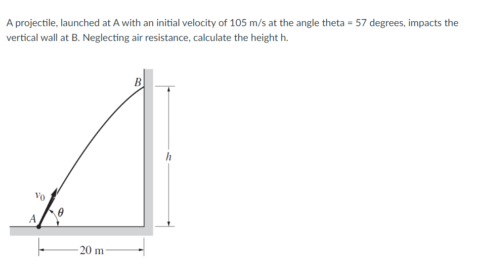 A projectile, launched at A with an initial velocity of 105 m/s at the angle theta = 57 degrees, impacts the
vertical wall at B. Neglecting air resistance, calculate the height h.
B
h
Vo
A
20 m
