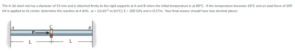 The A-36 steel rod has a diameter of 53 mm and is attached firmly to the rigid supports at A and B when the initial temperature is at 80°C. If the temperature becomes 18°C and an axial force of 209
kN is applied to its center, determine the reaction at A (kN). = 12x10-6 m/(m°C); E = 200 GPa and L=0.57m. Your final answer should have two decimal places.
A
B
