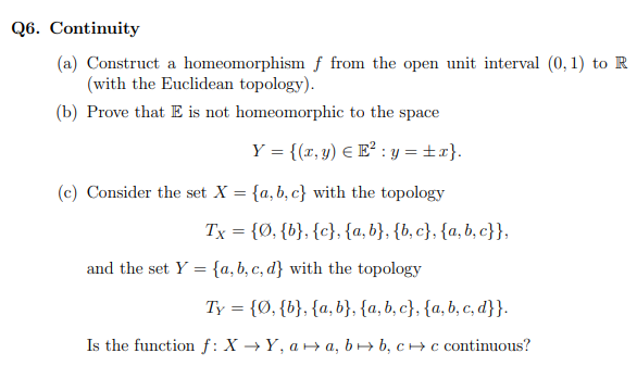 Q6. Continuity
(a) Construct a homeomorphism f from the open unit interval (0, 1) to R
(with the Euclidean topology).
(b) Prove that E is not homeomorphic to the space
Y = {(x, y) € E²: y = ±x}.
(c) Consider the set X = {a,b,c} with the topology
Tx = {Ø, {b}, {c}, {a,b}, {b,c}, {a,b,c}},
and the set Y= {a,b,c,d} with the topology
Ty = {Ø, {b}, {a,b}, {a,b,c}, {a,b,c,d}}.
Is the function f: X→Y, aa, b→ b, cc continuous?