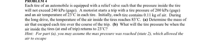 Each tire of an automobile is equipped with a relief valve such that the pressure inside the tire
will not exceed 240 kPa (gage). A motorist starts a trip with a tire pressure of 200 kPa (gage)
and an air temperature of 23°C in each tire. Initially, each tire contains 0.11 kg of air. During
the long drive, the temperature of the air inside the tires reaches 83°C. (a) Determine the mass of
air that escaped each tire over the course of the trip. (b) What will the tire pressure be when the
air inside the tires (at end of trip) returns to 23°C?
Hint: For part (a), you may assume the max pressure was reached (state 2), which allowed the
air to escape