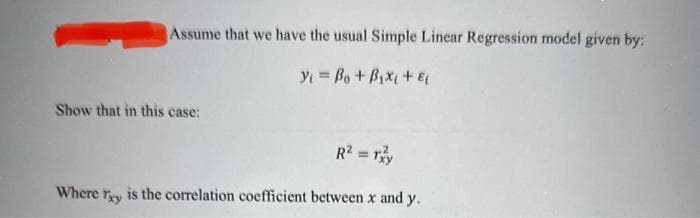 Assume that we have the usual Simple Linear Regression model given by:
Y₁ = Bo + Bixi +8
Show that in this case:
Where Txy
R² = rzy
is the correlation coefficient between x and y.