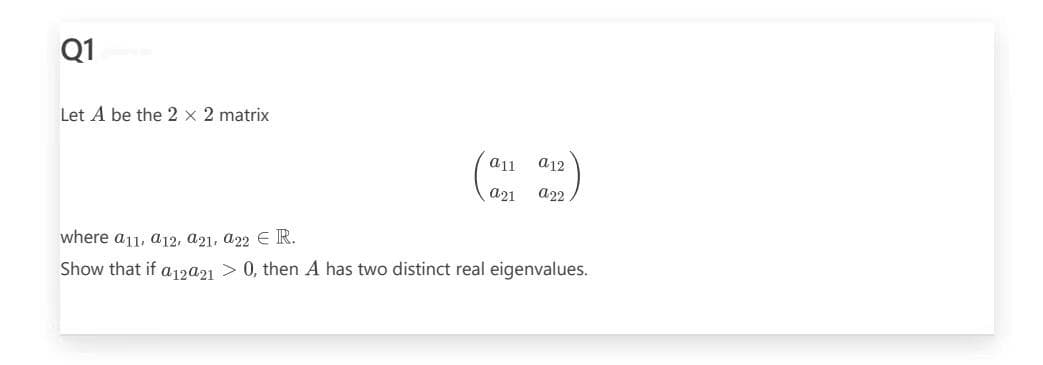 Q1
Let A be the 2 x 2 matrix
all
a12
a21 a22
where a11, a12, a21, a22 € R.
Show that if a12021 > 0, then A has two distinct real eigenvalues.