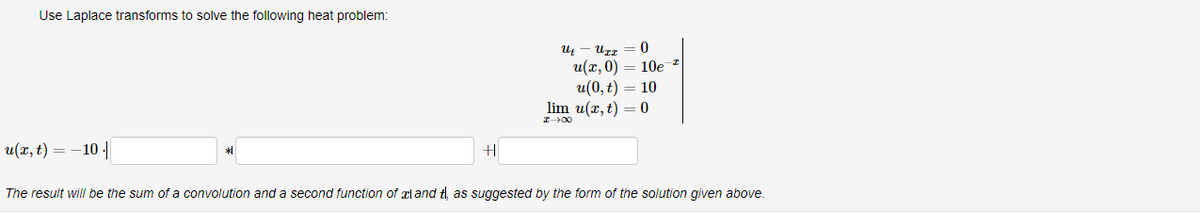 Use Laplace transforms to solve the following heat problem:
u(x, t) = -10 |
UII 0
u(x,0) = 10e ²
10
0
U t
u(0, t)
lim u(x, t)
I→∞0
The result will be the sum of a convolution and a second function of land tl, as suggested by the form of the solution given above.