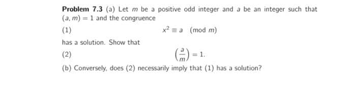 Problem 7.3 (a) Let m be a positive odd integer and a be an integer such that
(a,m) = 1 and the congruence
(1)
x² = a (mod m)
has a solution. Show that
(2)
(-) = 1.
(b) Conversely, does (2) necessarily imply that (1) has a solution?