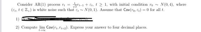 Consider AR(1) process r₁ = √2-1 +5₁, 121, with initial condition ro~ N(0,4), where
(Et, te Z+) is white noise such that ,~ N(0, 1). Assume that Cov(ro, ) = 0 for all t.
1) Dark
2) Compute lim Cov(reT+2). Express your answer to four decimal places.
1-x