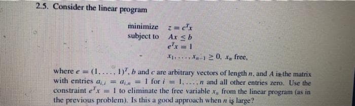 2.5. Consider the linear program
minimize
subject to
z = c'x
Ax ≤ b
e'x = 1
X₁X120, x,, free,
where e = (1..... 1). b and c are arbitrary vectors of length n. and A is the matrix
with entries a₁ = an
= = 1 for i = 1,...,n and all other entries zero. Use the
constraint ex = 1 to eliminate the free variable x,, from the linear program (as in
the previous problem). Is this a good approach when n iş large?