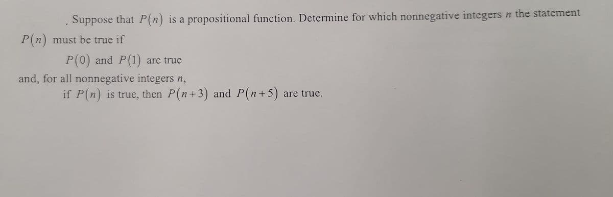 Suppose that P(n) is a propositional function. Determine for which nonnegative integers n the statement
P(n) must be true if
P(0) and P(1) are true
and, for all nonnegative integers n,
if P(n) is true, then P(n+3) and P(n+ 5) are true.