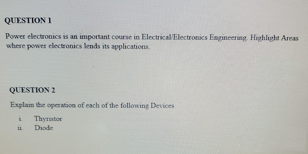 QUESTION 1
Power electronics is an important course in Electrical/Electronics Engineering. Highlight Areas
where power electronics lends its applications.
QUESTION 2
Explain the operation of each of the following Devices
Thyristor
Diode
11.